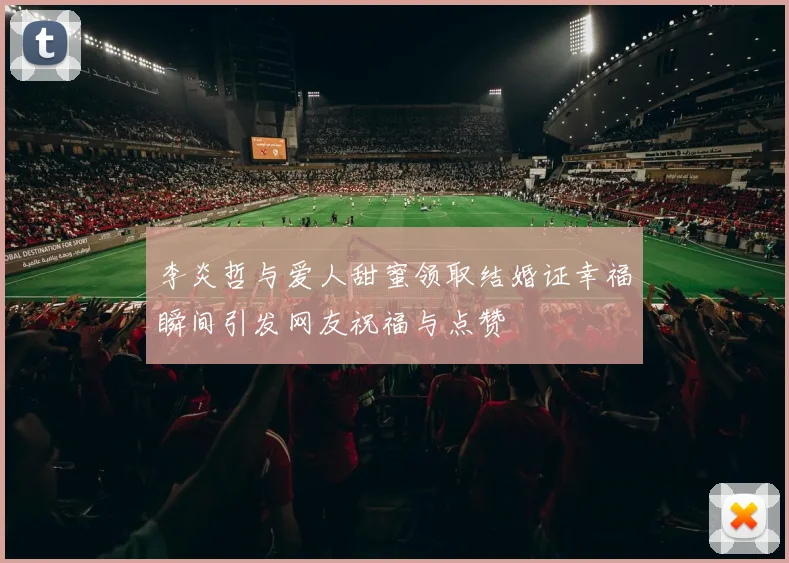 李炎哲与爱人甜蜜领取结婚证幸福瞬间引发网友祝福与点赞