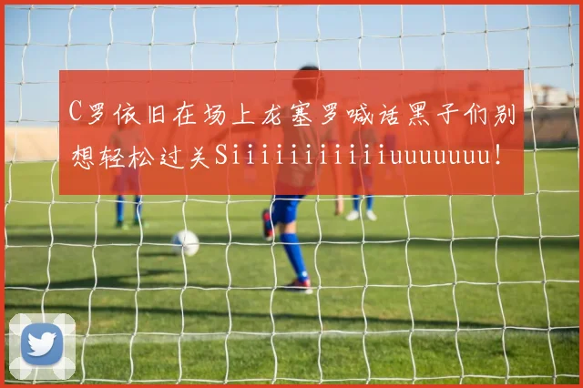 C罗依旧在场上龙塞罗喊话黑子们别想轻松过关Siiiiiiiiiiiuuuuuuu！