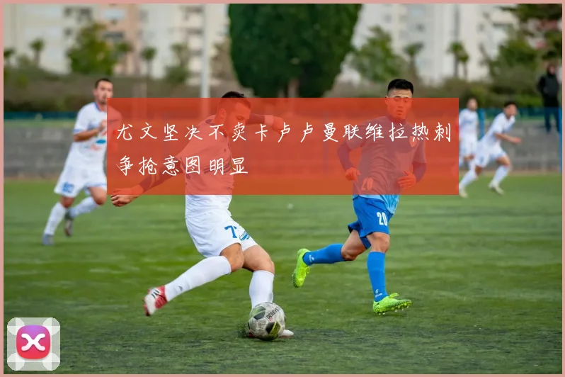 尤文坚决不卖卡卢卢曼联维拉热刺争抢意图明显
