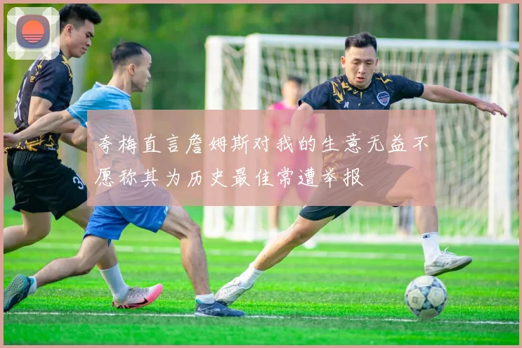 夸梅直言詹姆斯对我的生意无益不愿称其为历史最佳常遭举报