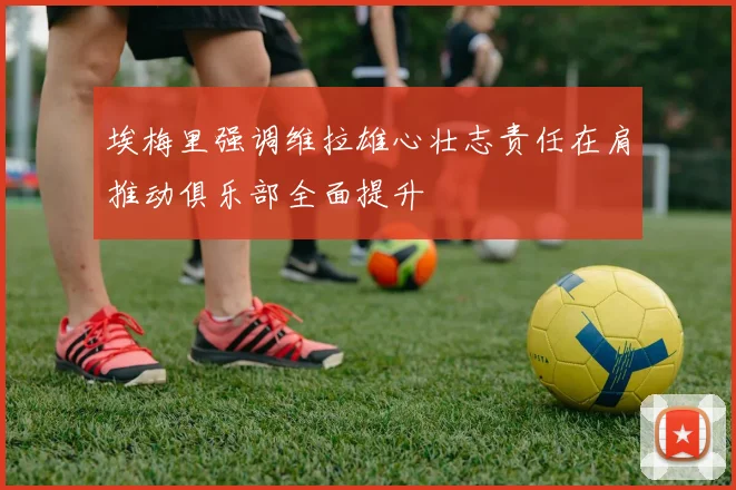 埃梅里强调维拉雄心壮志责任在肩推动俱乐部全面提升