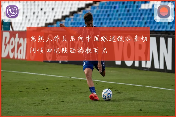 老熟人乔瓦尼向中国球迷致以亲切问候回忆陕西执教时光