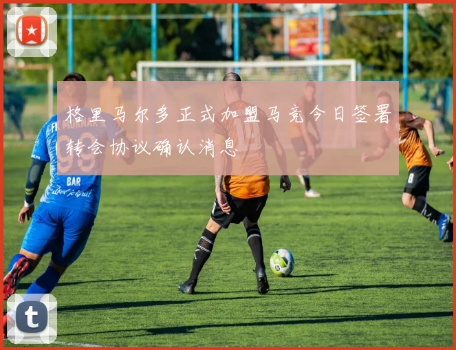 格里马尔多正式加盟马竞今日签署转会协议确认消息
