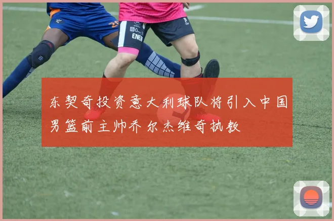 东契奇投资意大利球队将引入中国男篮前主帅乔尔杰维奇执教