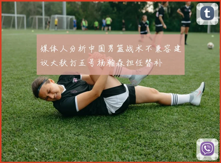 媒体人分析中国男篮战术不兼容建议大秋打五号杨瀚森担任替补