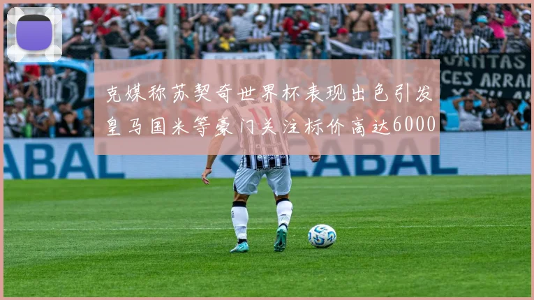 克媒称苏契奇世界杯表现出色引发皇马国米等豪门关注标价高达6000万欧