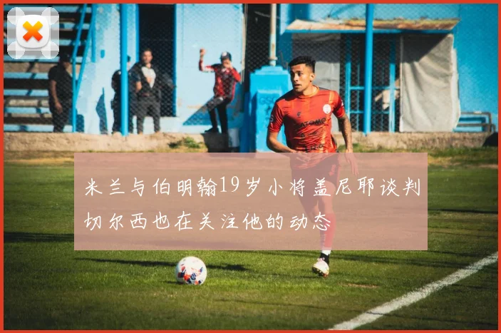 米兰与伯明翰19岁小将盖尼耶谈判切尔西也在关注他的动态