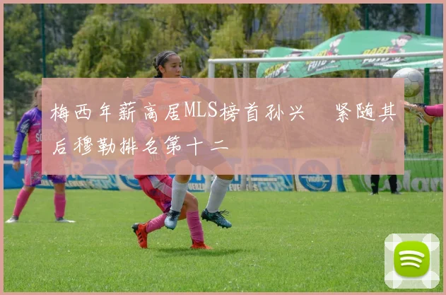 梅西年薪高居MLS榜首孙兴慜紧随其后穆勒排名第十二