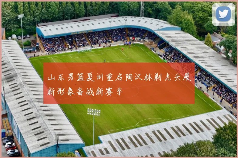 山东男篮夏训重启陶汉林剃光头展新形象备战新赛季