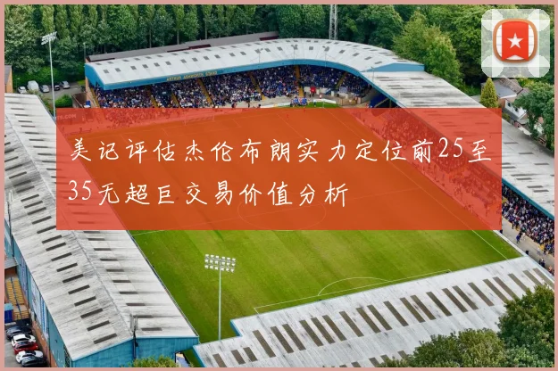 美记评估杰伦布朗实力定位前25至35无超巨交易价值分析
