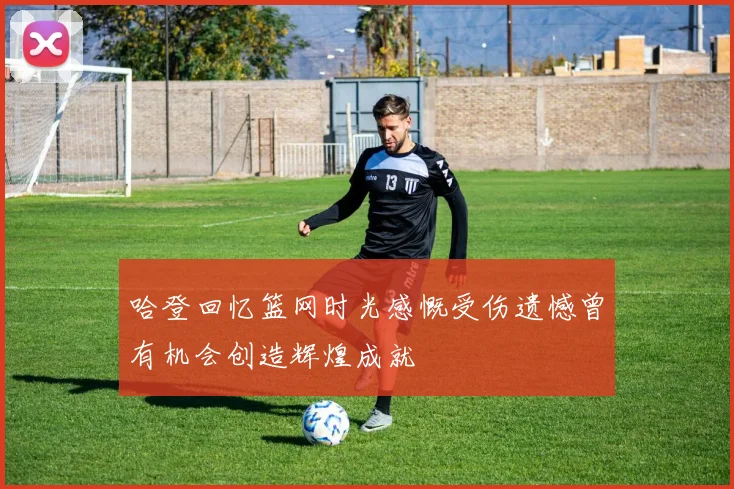 哈登回忆篮网时光感慨受伤遗憾曾有机会创造辉煌成就