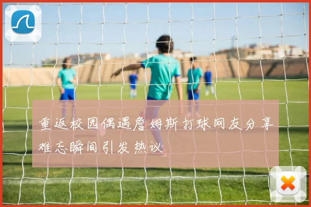 重返校园偶遇詹姆斯打球网友分享难忘瞬间引发热议
