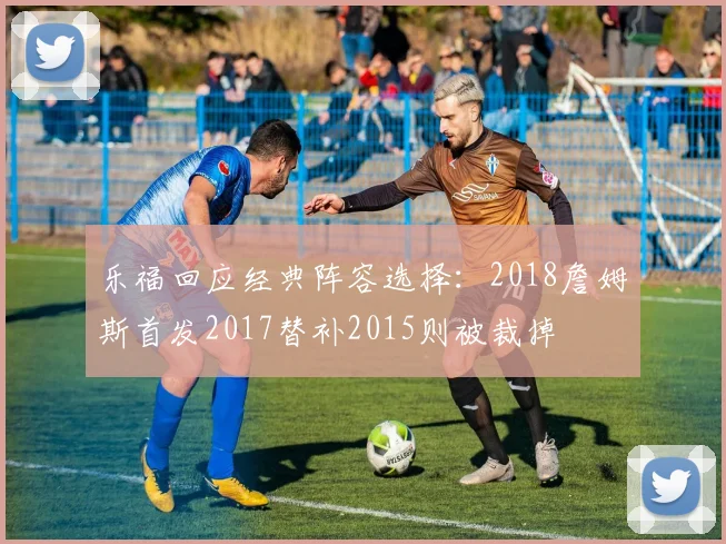 乐福回应经典阵容选择：2018詹姆斯首发2017替补2015则被裁掉