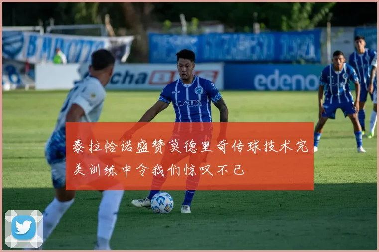 泰拉恰诺盛赞莫德里奇传球技术完美训练中令我们惊叹不已