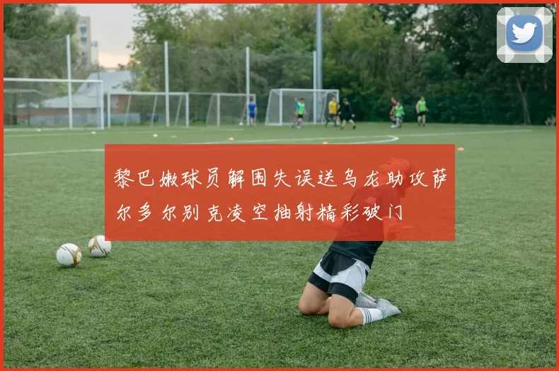 黎巴嫩球员解围失误送乌龙助攻萨尔多尔别克凌空抽射精彩破门