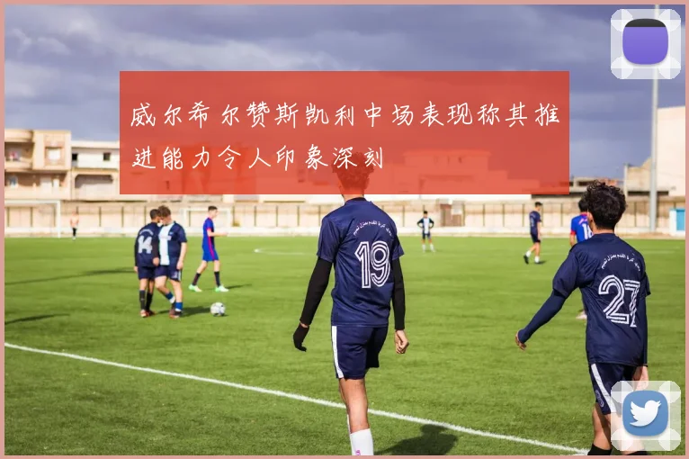 威尔希尔赞斯凯利中场表现称其推进能力令人印象深刻
