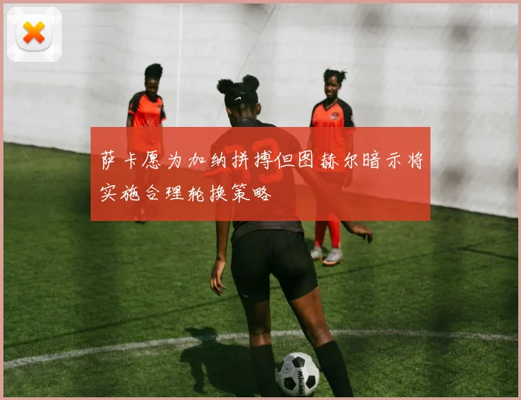 萨卡愿为加纳拼搏但图赫尔暗示将实施合理轮换策略