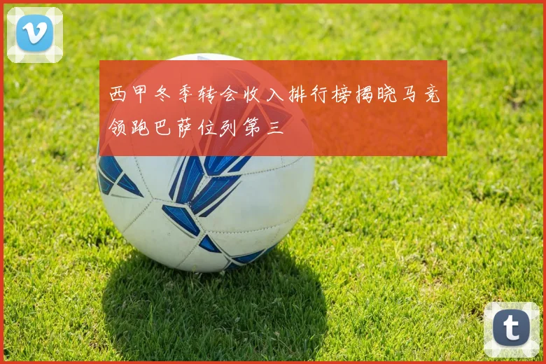西甲冬季转会收入排行榜揭晓马竞领跑巴萨位列第三