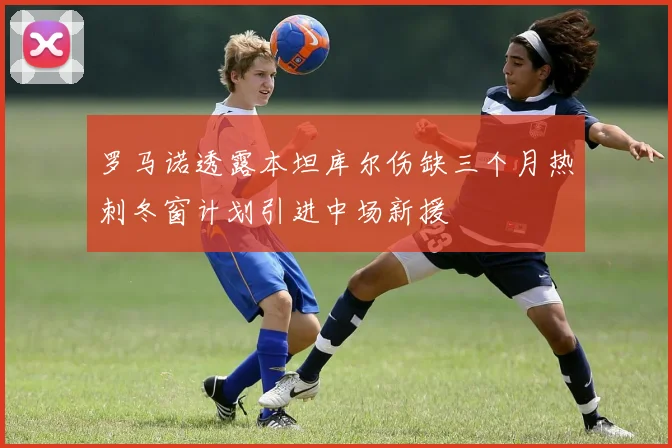 罗马诺透露本坦库尔伤缺三个月热刺冬窗计划引进中场新援